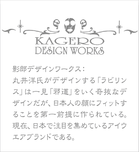 影郎デザインワークス：丸井洋氏がデザインする「ラビリンス」は一見「邪道」をいく奇抜なデザインだが、日本人の顔にフィットすることを第一前提に作られている。現在、日本で注目を集めているアイウエアブランドである。